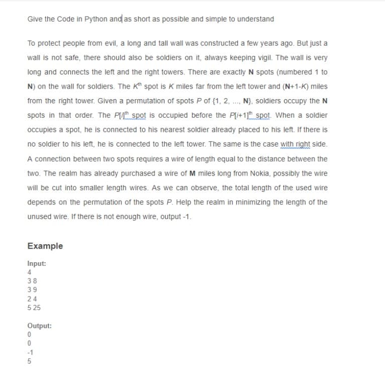 Give the Code in Python and as short as possible and simple to understand
To protect people from evil, a long and tall wall was constructed a few years ago. But just a
wall is not safe, there should also be soldiers on it, always keeping vigil. The wall is very
long and connects the left and the right towers. There are exactly N spots (numbered 1 to
N) on the wall for soldiers. The Kh spot is K miles far from the left tower and (N+1-K) miles
from the right tower. Given a permutation of spots P of {1, 2, .., N}, soldiers occupy the N
spots in that order. The PIth spot is occupied before the Pli+1) spot. When a soldier
occupies a spot, he is connected to his nearest soldier already placed to his left. If there is
no soldier to his left, he is connected to the left tower. The same is the case with right side.
A connection between two spots requires a wire of length equal to the distance between the
two. The realm has already purchased a wire of M miles long from Nokia, possibly the wire
will be cut into smaller length wires. As we can observe, the total length of the used wire
depends on the permutation of the spots P. Help the realm in minimizing the length of the
unused wire. If there is not enough wire, output -1.
Example
Input:
4
24
5 25
Output:
-1
332N 5
