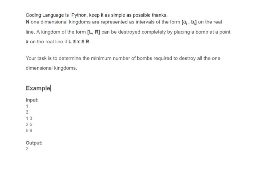 Coding Language is Python, keep it as simple as possible thanks.
N one dimensional kingdoms are represented as intervals of the form [a, , b] on the real
line. A kingdom of the form [L, R] can be destroyed completely by placing a bomb at a point
x on the real line if L SXSR.
Your task is to determine the minimum number of bombs required to destroy all the one
dimensional kingdoms.
Example
Input:
1
3
13
25
69
Output:
2
