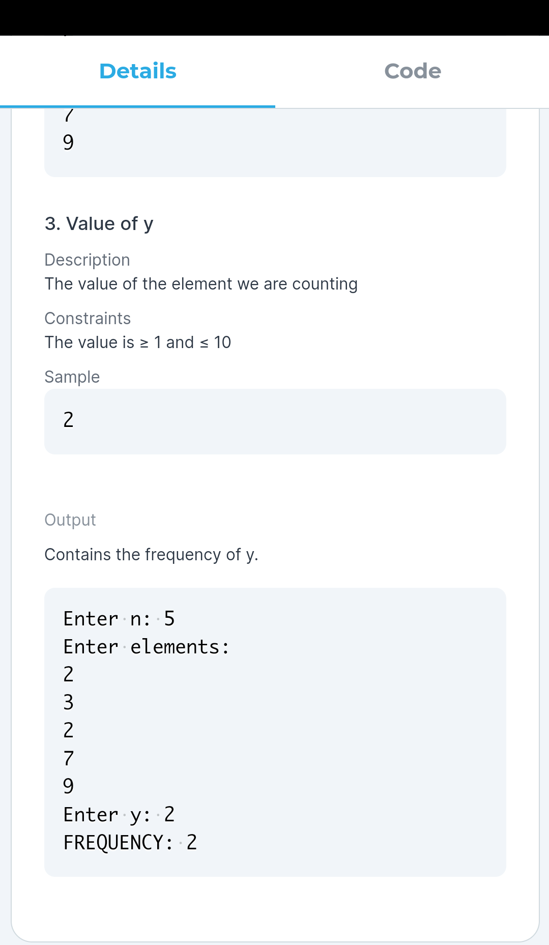 Details
Code
9.
3. Value of y
Description
The value of the element we are counting
Constraints
The value is > 1 and < 10
Sample
2
Output
Contains the frequency of y.
Enter n: 5
Enter elements:
2
3
2
7
9.
Enter y: 2
FREQUENCY: 2
