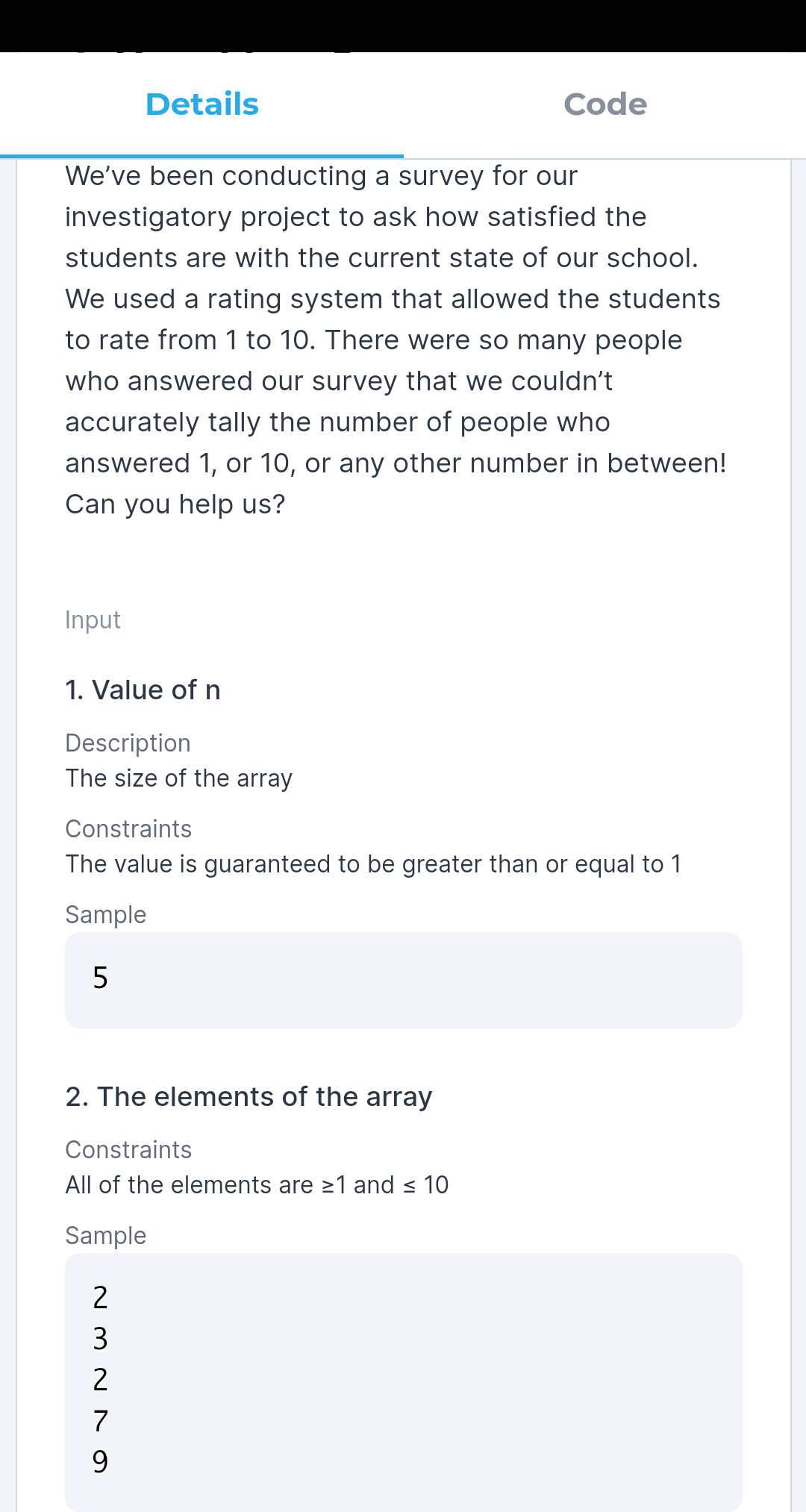 Details
Code
We've been conducting a survey for our
investigatory project to ask how satisfied the
students are with the current state of our school.
We used a rating system that allowed the students
to rate from 1 to 10. There were so many people
who answered our survey that we couldn't
accurately tally the number of people who
answered 1, or 10, or any other number in between!
Can you help us?
Input
1. Value of n
Description
The size of the array
Constraints
The value is guaranteed to be greater than or equal to 1
Sample
2. The elements of the array
Constraints
All of the elements are >1 and < 10
Sample
2
2
7
9.
