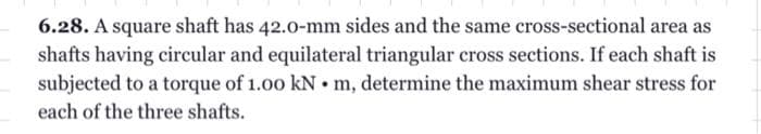 6.28. A square shaft has 42.0-mm sides and the same cross-sectional area as
shafts having circular and equilateral triangular cross sections. If each shaft is
subjected to a torque of 1.00 kN m, determine the maximum shear stress for
each of the three shafts.
.