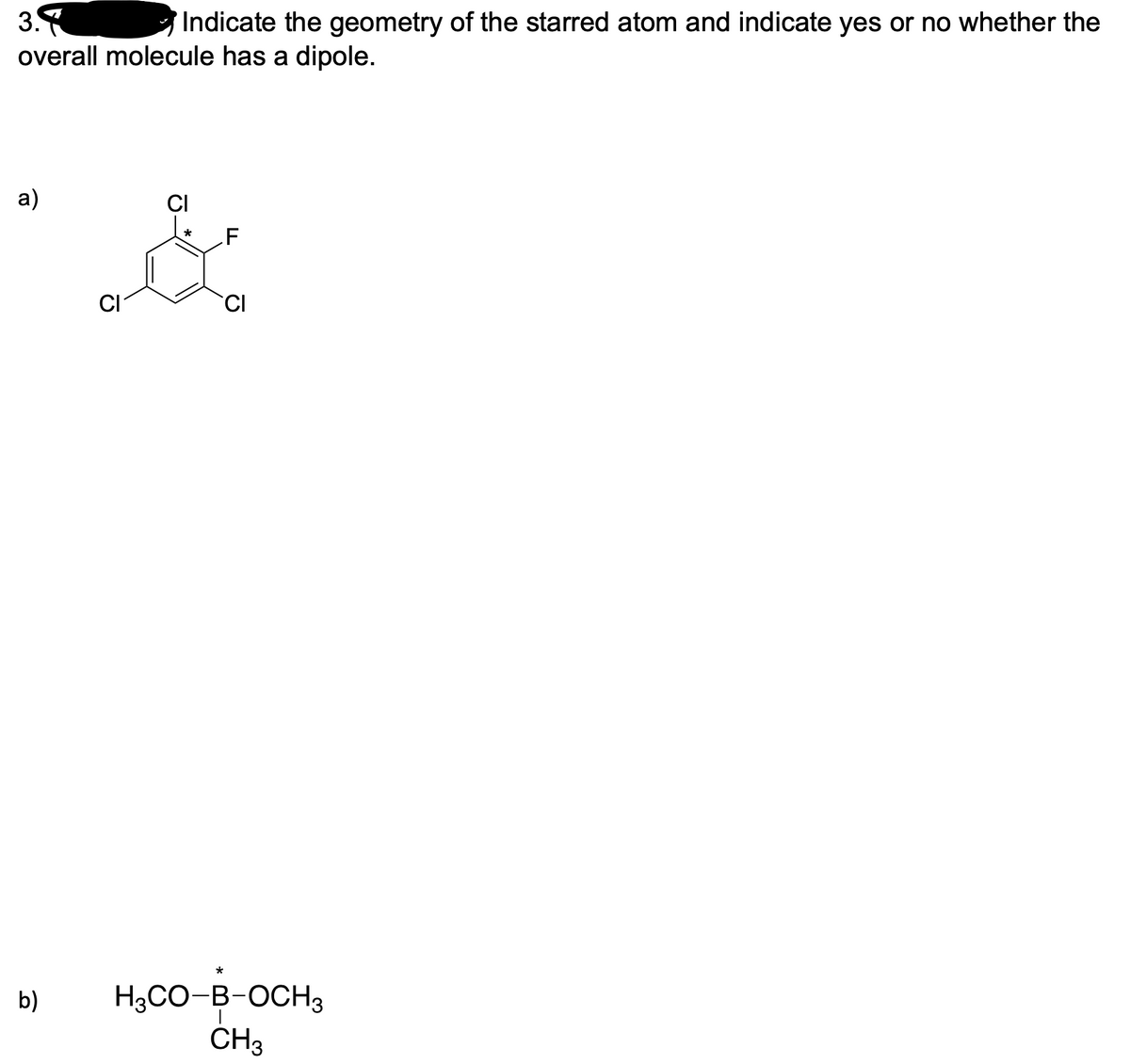 3.
Indicate the geometry of the starred atom and indicate yes or no whether the
overall molecule has a dipole.
a)
CI
*
CI
CI
*
H3CO-B-OCH3
CH3
b)
