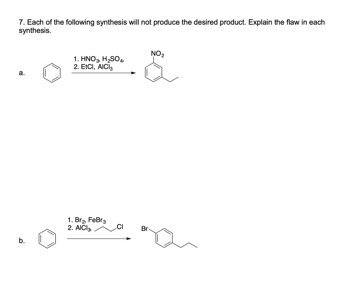 7. Each of the following synthesis will not produce the desired product. Explain the flaw in each
synthesis.
NO2
1. HNO3, H2S04,
2. EtCI, AICI3
а.
1. Br2, FeBr3
CI
2. AICI3,
Br
b.
