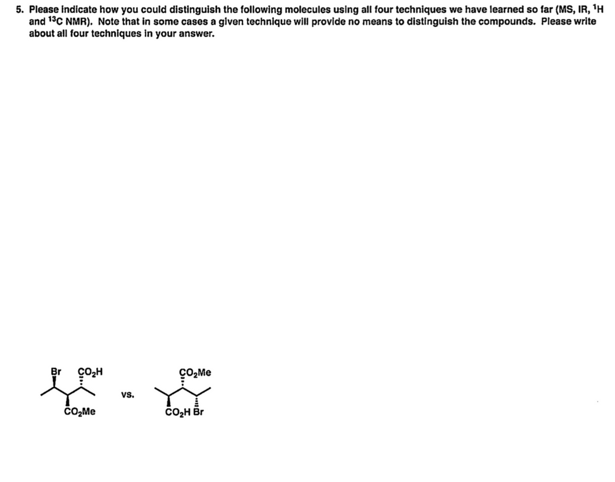 5. Please indicate how you could distinguish the following molecules using all four techniques we have learned so far (MS, IR, 'H
and 13C NMR). Note that in some cases a given technique will provide no means to distinguish the compounds. Please write
about all four techniques in your answer.
ço"
çO,Me
Br
vs.
CO2H Br
