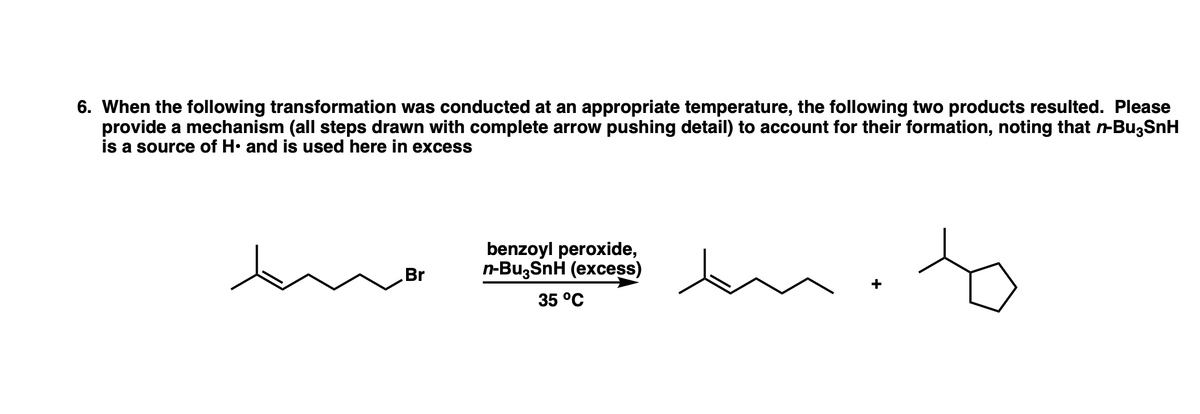 6. When the following transformation was conducted at an appropriate temperature, the following two products resulted. Please
provide a mechanism (all steps drawn with complete arrow pushing detail) to account for their formation, noting that n-Bu3SnH
is a source of H. and is used here in excess
benzoyl peroxide,
n-Bu,SnH (excess)
Br
35 °C
