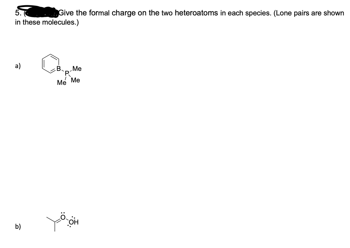 5.
.Give the formal charge on the two heteroatoms in each species. (Lone pairs are shown
in these molecules.)
a)
B
Me
Me Me
b)
