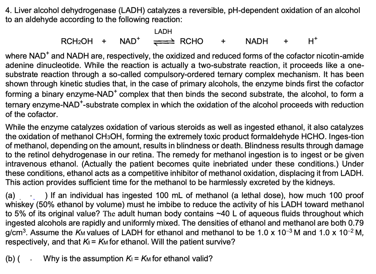 4. Liver alcohol dehydrogenase (LADH) catalyzes a reversible, pH-dependent oxidation of an alcohol
to an aldehyde according to the following reaction:
LADH
RCH2OH
+
NAD*
RCHO
+
NADH
+
H*
where NAD* and NADH are, respectively, the oxidized and reduced forms of the cofactor nicotin-amide
adenine dinucleotide. While the reaction is actually a two-substrate reaction, it proceeds like a one-
substrate reaction through a so-called compulsory-ordered ternary complex mechanism. It has been
shown through kinetic studies that, in the case of primary alcohols, the enzyme binds first the cofactor
forming a binary enzyme-NAD* complex that then binds the second substrate, the alcohol, to form a
ternary enzyme-NAD*-substrate complex in which the oxidation of the alcohol proceeds with reduction
of the cofactor.
While the enzyme catalyzes oxidation of various steroids as well as ingested ethanol, it also catalyzes
the oxidation of methanol CH3OH, forming the extremely toxic product formaldehyde HCHO. Inges-tion
of methanol, depending on the amount, results in blindness or death. Blindness results through damage
to the retinol dehydrogenase in our retina. The remedy for methanol ingestion is to ingest or be given
intravenous ethanol. (Actually the patient becomes quite inebriated under these conditions.) Under
these conditions, ethanol acts as a competitive inhibitor of methanol oxidation, displacing it from LADH.
This action provides sufficient time for the methanol to be harmlessly excreted by the kidneys.
) If an individual has ingested 100 mL of methanol (a lethal dose), how much 100 proof
(a) .
whiskey (50% ethanol by volume) must he imbibe to reduce the activity of his LADH toward methanol
to 5% of its original value? The adult human body contains ~40 L of aqueous fluids throughout which
ingested alcohols are rapidly and uniformly mixed. The densities of ethanol and methanol are both 0.79
g/cm3. Assume the KM values of LADH for ethanol and methanol to be 1.0 x 10-3 M and 1.0 x 10-2 M,
respectively, and that Ki = KM for ethanol. Will the patient survive?
%3D
(b) ( . Why is the assumption Ki = KM for ethanol valid?
