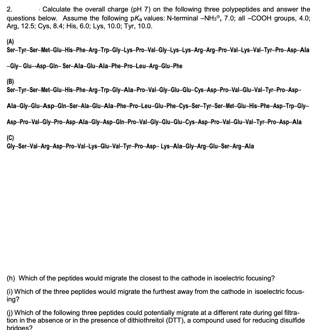 2.
Calculate the overall charge (pH 7) on the following three polypeptides and answer the
questions below. Assume the following pKa values: N-terminal –NH3®, 7.0; all -COOH groups, 4.0%3;
Arg, 12.5; Cys, 8.4; His, 6.0; Lys, 10.0; Tyr, 10.0.
(A)
Ser-Tyr-Ser-Met-Glu-His-Phe-Arg-Trp-Gly-Lys-Pro-Val-Gly-Lys-Lys-Arg-Arg-Pro-Val-Lys-Val-Tyr-Pro-Asp-Ala
-Gly- Glu--Asp-Gln- Ser-Ala-Glu-Ala-Phe-Pro-Leu-Arg-Glu-Phe
(B)
Ser-Tyr-Ser-Met-Glu-His-Phe-Arg-Trp-Gly-Ala-Pro-Val-Gly-Glu-Glu-Cys-Asp-Pro-Val-Glu-Val-Tyr-Pro-Asp-
Ala-Gly-Glu-Asp-Gln-Ser-Ala-Glu-Ala-Phe-Pro-Leu-Glu-Phe-Cys-Ser-Tyr-Ser-Met-Glu-His-Phe-Asp-Trp-Gly-
Asp-Pro-Val-Gly-Pro-Asp-Ala-Gly-Asp-Gln-Pro-Val-Gly-Glu-Glu-Cys-Asp-Pro-Val-Glu-Val-Tyr-Pro-Asp-Ala
(C)
Gly-Ser-Val-Arg-Asp-Pro-Val–Lys–Glu–Val–Tyr-Pro–Asp- Lys-Ala-Gly-Arg–Glu–Ser-Arg-Ala
(h) Which of the peptides would migrate the closest to the cathode in isoelectric focusing?
(i) Which of the three peptides would migrate the furthest away from the cathode in isoelectric focus-
ing?
(j) Which of the following three peptides could potentially migrate at a different rate during gel filtra-
tion in the absence or in the presence of dithiothreitol (DTT), a compound used for reducing disulfide
bridges?
