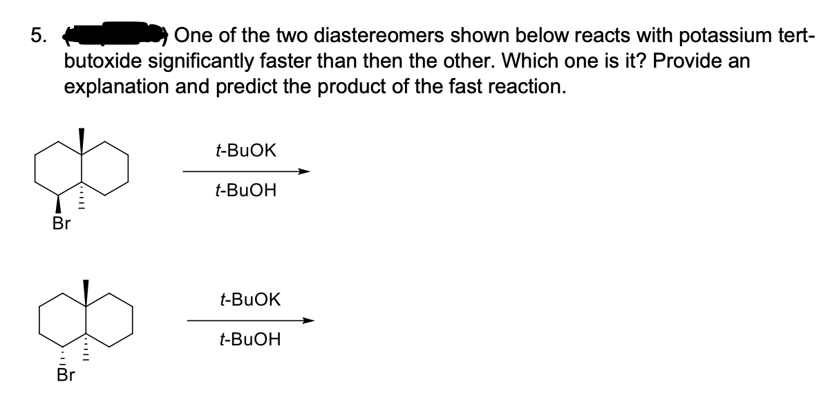 5.
One of the two diastereomers shown below reacts with potassium tert-
butoxide significantly faster than then the other. Which one is it? Provide an
explanation and predict the product of the fast reaction.
t-BUOK
t-BUOH
Br
t-BUOK
t-BUOH
Br
