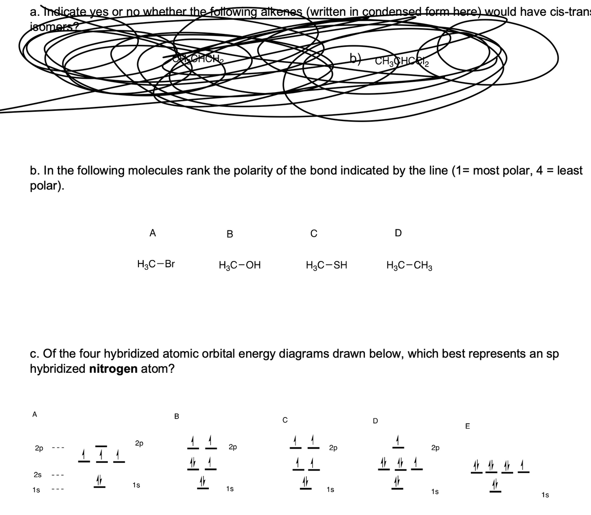 a. Indicate yes or no whether the foltowing alkenes (written in condensed form here) would have cis-trans
jsomers?
b. In the following molecules rank the polarity of the bond indicated by the line (1= most polar, 4 = least
polar).
A
В
C
D
H3C-Br
H3C-OH
H3C-SH
H3C-CH3
c. Of the four hybridized atomic orbital energy diagrams drawn below, which best represents an sp
hybridized nitrogen atom?
A
D
E
2p
1 20
2p
2p
业生4
2s
1s
1s
1s
1s
1s
1s
