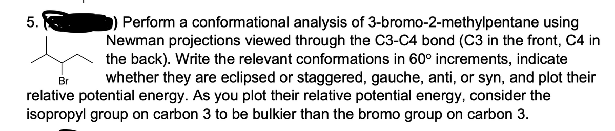 Perform a conformational analysis of 3-bromo-2-methylpentane using
Newman projections viewed through the C3-C4 bond (C3 in the front, C4 in
the back). Write the relevant conformations in 60° increments, indicate
whether they are eclipsed or staggered, gauche, anti, or syn, and plot their
Br
relative potential energy. As you plot their relative potential energy, consider the
isopropyl group on carbon 3 to be bulkier than the bromo group on carbon 3.
5.
