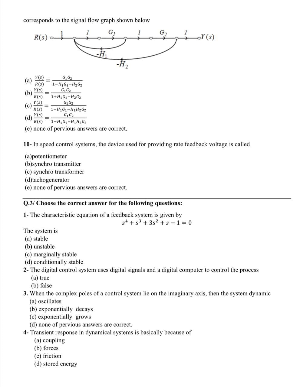 corresponds to the signal flow graph shown below
G
1
R(S)
Y(s)
G₁ G₂
(a)
R(S) 1-H₁G₁-H₂G₂
Y(s)
G₁ G₂
(b) =
R(S)
Y(s)
(c) =
R(S)
Y(s)
(d) =
=
1+H1G₁+H₂G2
G₁ G₂
1-H1G₁-H1H₂G2
G₁ G₂
1-H₁G₁+H₁H₂G2
1
R(S)
(e) none of pervious answers are correct.
-H₂
2
10- In speed control systems, the device used for providing rate feedback voltage is called
(a)potentiometer
(b)synchro transmitter
(c) synchro transformer
(d)tachogenerator
(e) none of pervious answers are correct.
The system is
(a) stable
Q.3/ Choose the correct answer for the following questions:
1- The characteristic equation of a feedback system is given by
s4 +5³ +35² + s-1=0
(b) unstable
(c) marginally stable
(d) conditionally stable
2- The digital control system uses digital signals and a digital computer to control the process
(a) true
(b) false
3. When the complex poles of a control system lie on the imaginary axis, then the system dynamic
(a) oscillates
(a) coupling
(b) forces
(c) friction
(d) stored energy
(b) exponentially decays
(c) exponentially grows
(d) none of pervious answers are correct.
4- Transient response in dynamical systems is basically because of