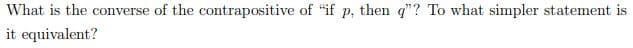 What is the converse of the contrapositive of "if p, then q"? To what simpler statement is
it equivalent?
