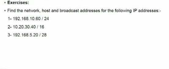 Exercises:
• Find the network, host and broadcast addresses for the following IP addresses:-
1- 192.168.10.60 / 24
2- 10.20.30.40 / 16
3- 192.168.5.20 / 28
