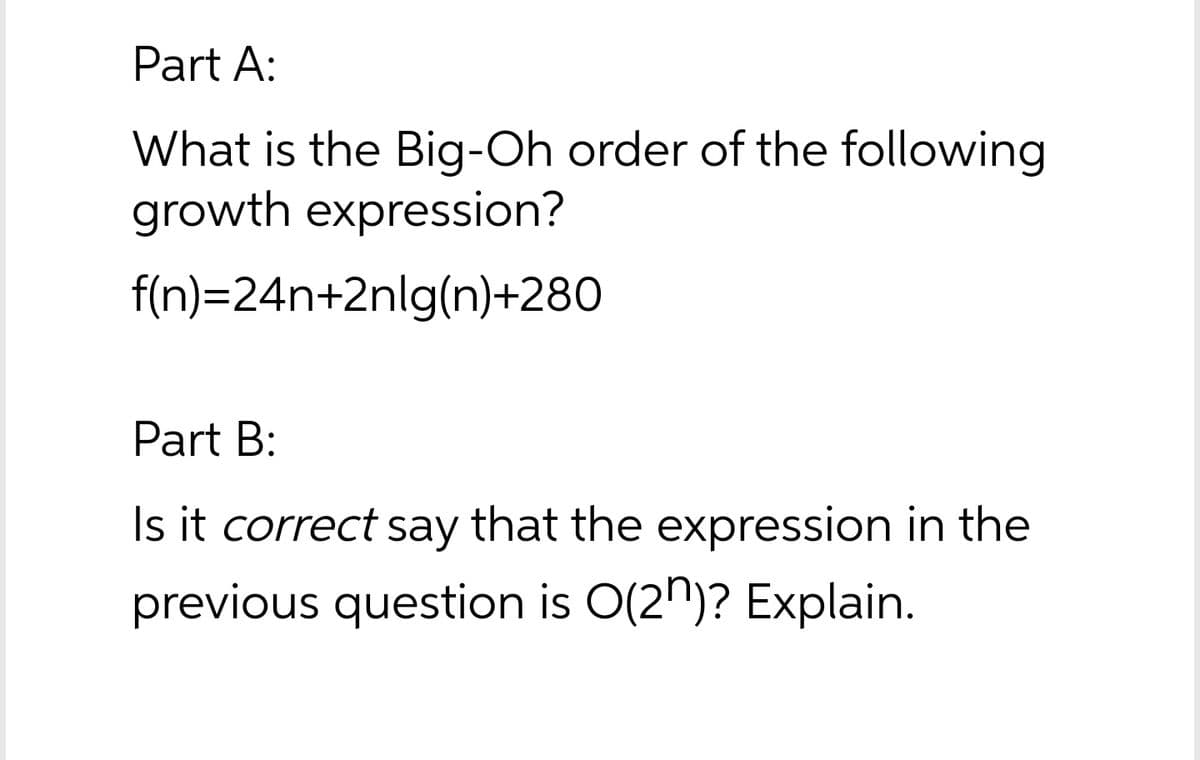 Part A:
What is the Big-Oh order of the following
growth expression?
f(n)=24n+2nlg(n)+280
Part B:
Is it correct say that the expression in the
previous question is O(2")? Explain.
