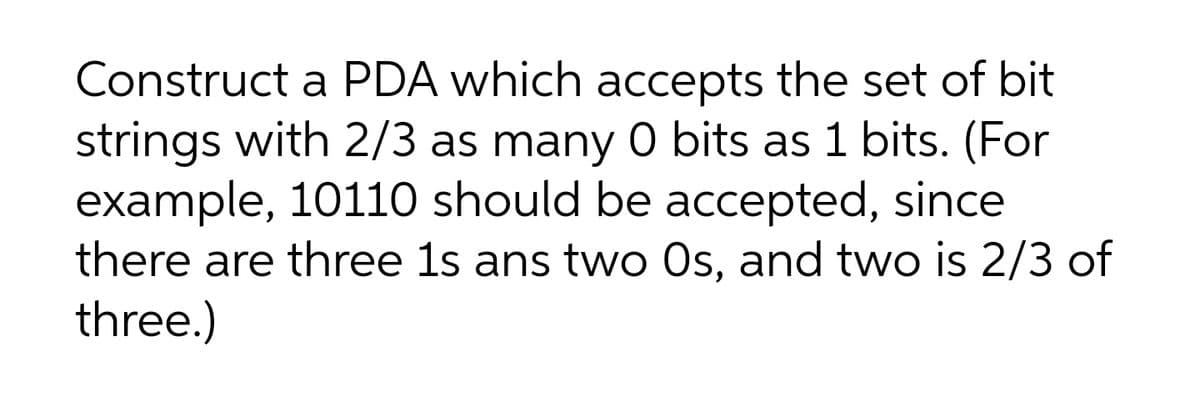 Construct a PDA which accepts the set of bit
strings with 2/3 as many 0 bits as 1 bits. (For
example, 10110 should be accepted, since
there are three 1s ans two Os, and two is 2/3 of
three.)
