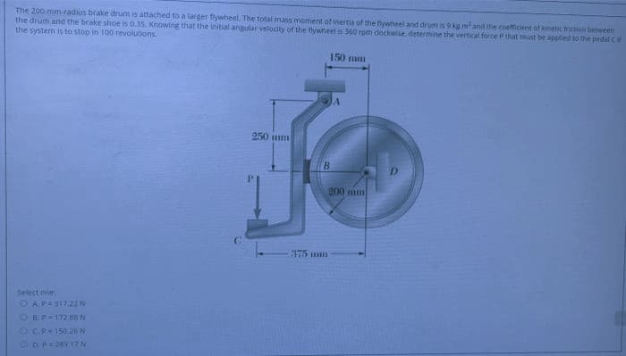 The 200 mm-radius brake drum is attached to a larger fiywheel. The total mass moment of inertia of the fywheel and drum is 9 kg mand the coefficient of kinetic friction between
the drum and the brake shoe is 0.35. Knowing that the initial angular velocity of the nywheels 360 rpm dockwise. determine the vertical force P that must be applied to the pedal Cif
the system is to stop in 100 revolutions
150 mm
250 mm
B.
200 mm
375 mm
Select one
OAP=317.22N
OB.P172.68 N
OC.P-150.26N
ODP=269 17N
