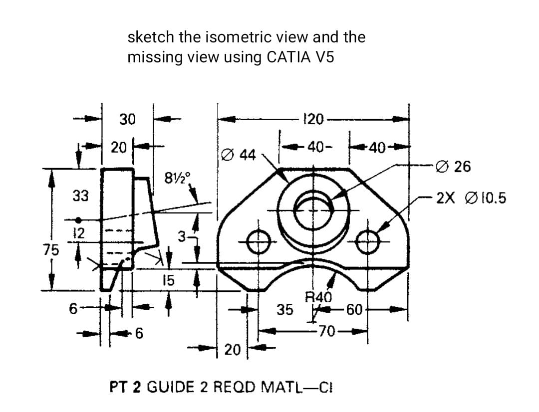 sketch the isometric view and the
missing view using CATIA V5
30
120
40-
40-
Ø 44
-Ø 26
33
- 2X Ø10.5
12
75
15
R40
35 60-
-70-
20
PT 2 GUIDE 2 REQD MATL-CI
20
