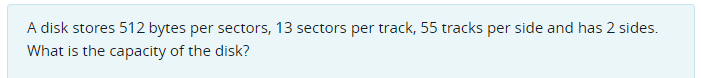 A disk stores 512 bytes per sectors, 13 sectors per track, 55 tracks per side and has 2 sides.
What is the capacity of the disk?
