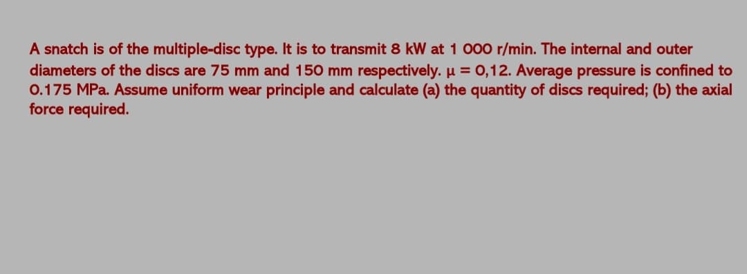 A snatch is of the multiple-disc type. It is to transmit 8 kW at 1 000 r/min. The internal and outer
diameters of the discs are 75 mm and 150 mm respectively. µ = 0,12. Average pressure is confined to
0.175 MPa. Assume uniform wear principle and calculate (a) the quantity of discs required; (b) the axial
force required.
