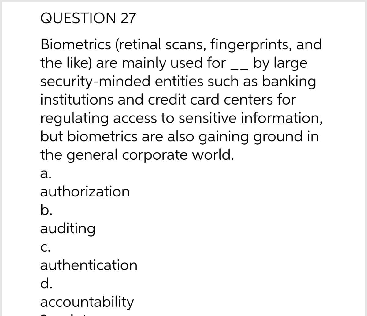 QUESTION 27
Biometrics (retinal scans, fingerprints, and
the like) are mainly used for __ by large
security-minded entities such as banking
institutions and credit card centers for
- -
regulating access to sensitive information,
but biometrics are also gaining ground in
the general corporate world.
а.
authorization
b.
auditing
С.
authentication
d.
accountability
