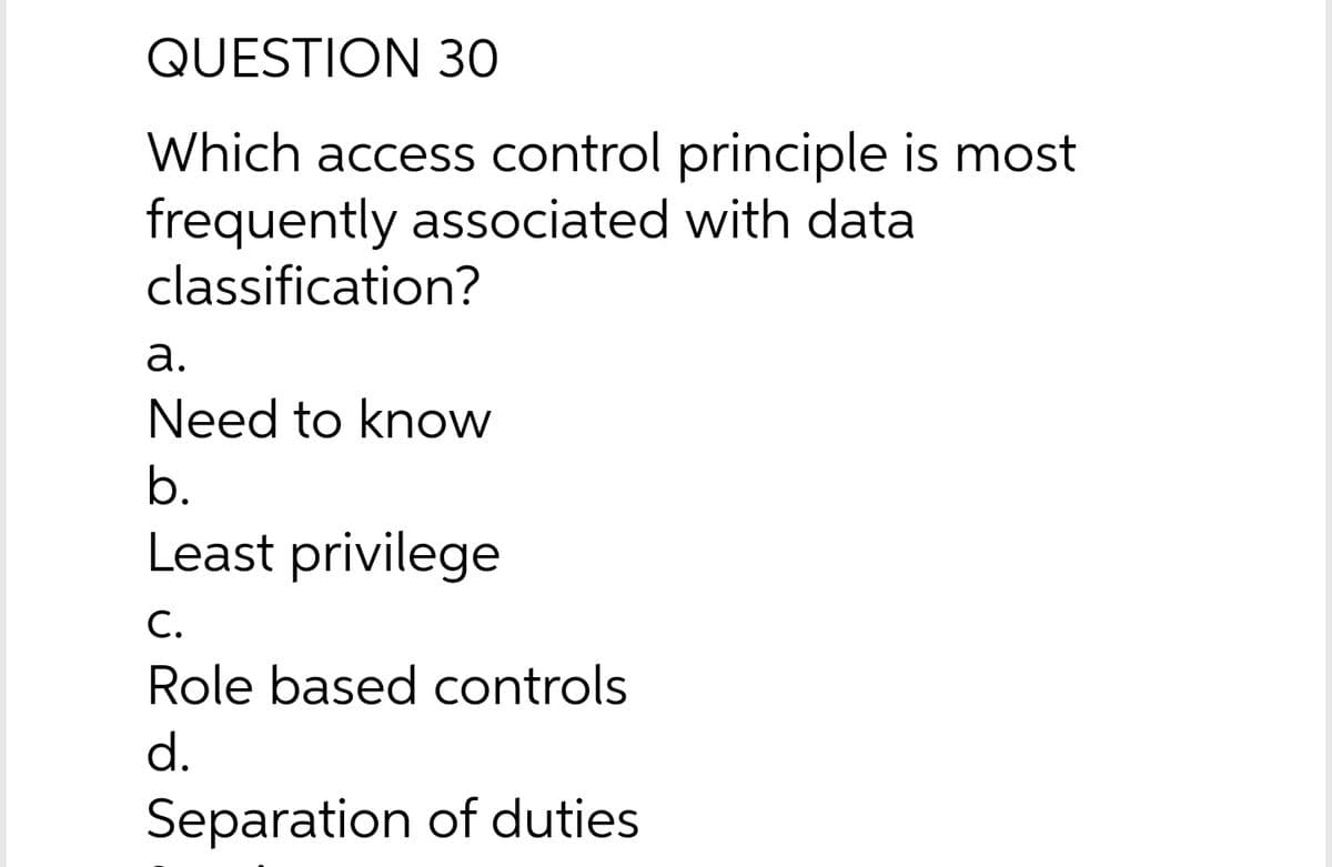 QUESTION 30
Which access control principle is most
frequently associated with data
classification?
а.
Need to know
b.
Least privilege
С.
Role based controls
d.
Separation of duties
