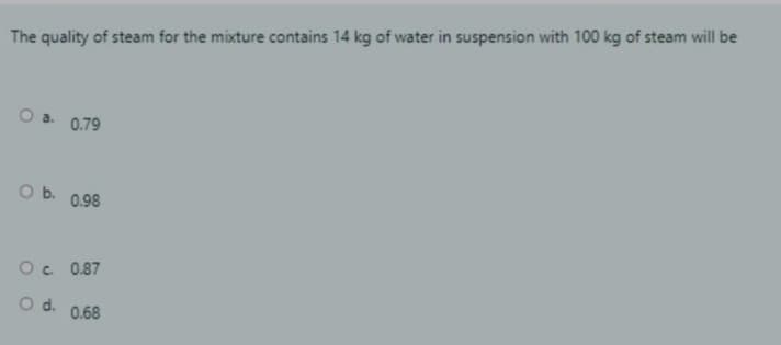 The quality of steam for the mixture contains 14 kg of water in suspension with 100 kg of steam will be
O a 0.79
O b. 0.98
O. 0.87
Od.
0.68
