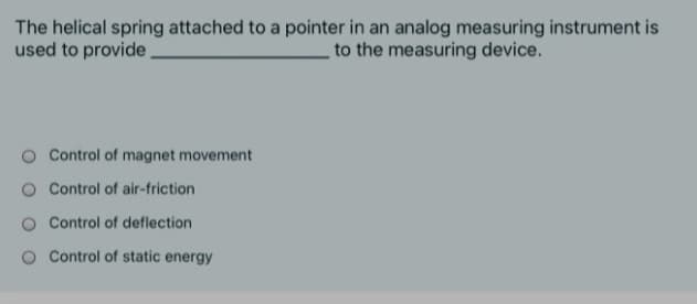 The helical spring attached to a pointer in an analog measuring instrument is
used to provide
to the measuring device.
Control of magnet movement
Control of air-friction
O Control of deflection
Control of static energy
