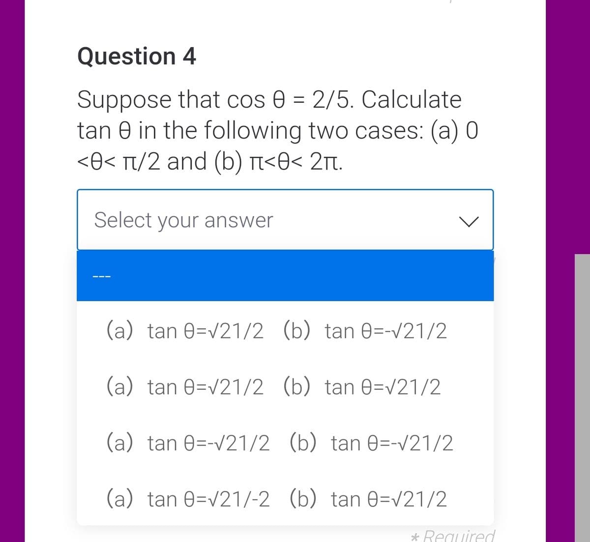 Question 4
Suppose that cos 0 = 2/5. Calculate
tan 0 in the following two cases: (a) 0
<O< Tt/2 and (b) n<O< 2t.
Select your answer
(a) tan 0=v21/2 (b) tan 0=-v21/2
(a) tan 0=v21/2 (b) tan 0=v21/2
(a) tan 0=-v21/2 (b) tan 0=-/21/2
(a) tan 0=v21/-2 (b) tan 0=V21/2
* Required
>
