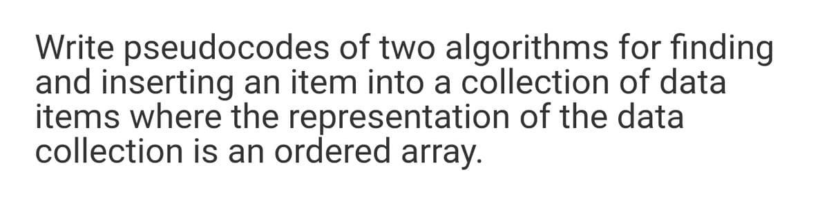 Write pseudocodes of two algorithms for finding
and inserting an item into a collection of data
items where the representation of the data
collection is an ordered array.
