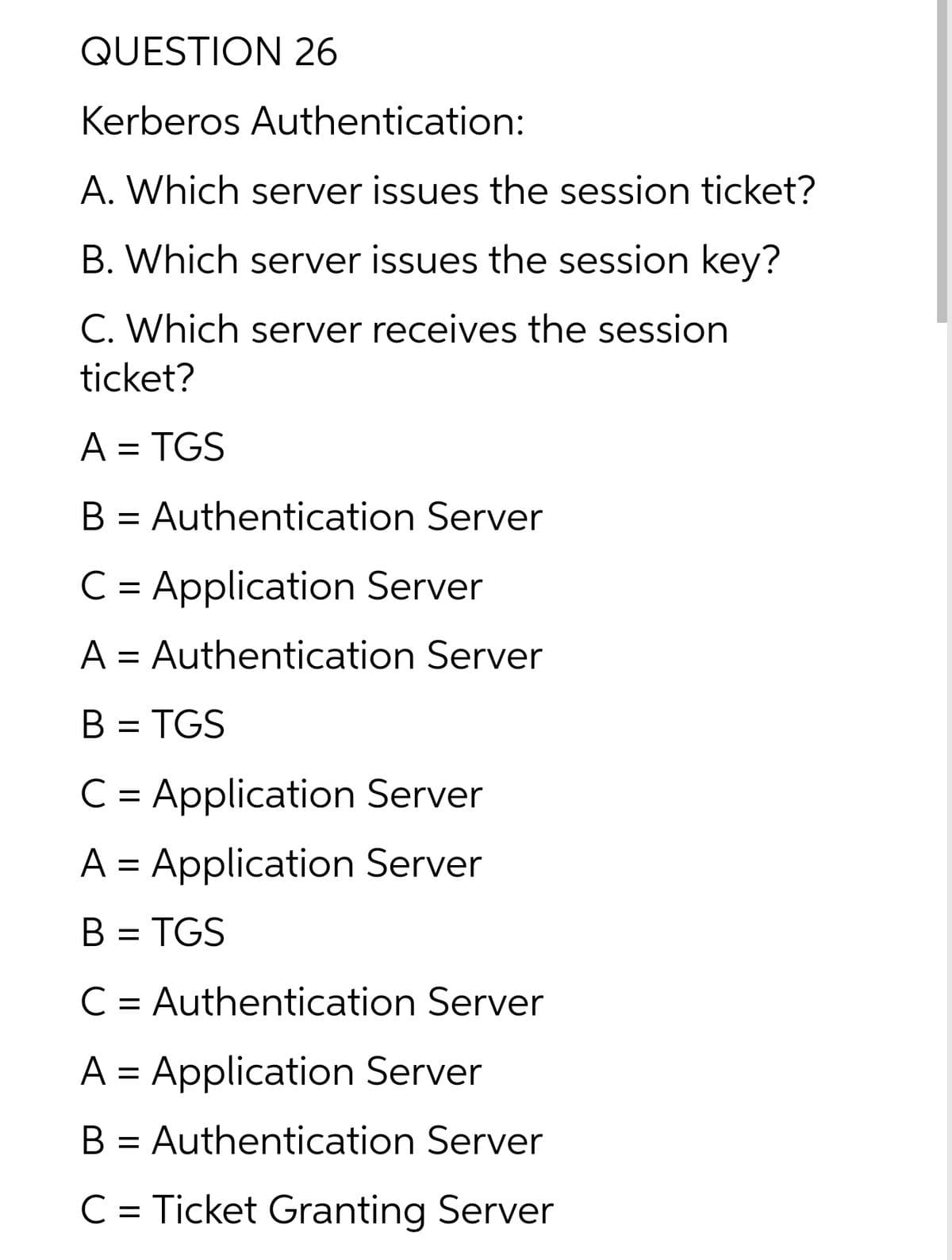 QUESTION 26
Kerberos Authentication:
A. Which server issues the session ticket?
B. Which server issues the session key?
C. Which server receives the session
ticket?
A = TGS
B = Authentication Server
C = Application Server
A = Authentication Server
B = TGS
C = Application Server
A = Application Server
B = TGS
C = Authentication Server
%D
A = Application Server
B = Authentication Server
C = Ticket Granting Server
