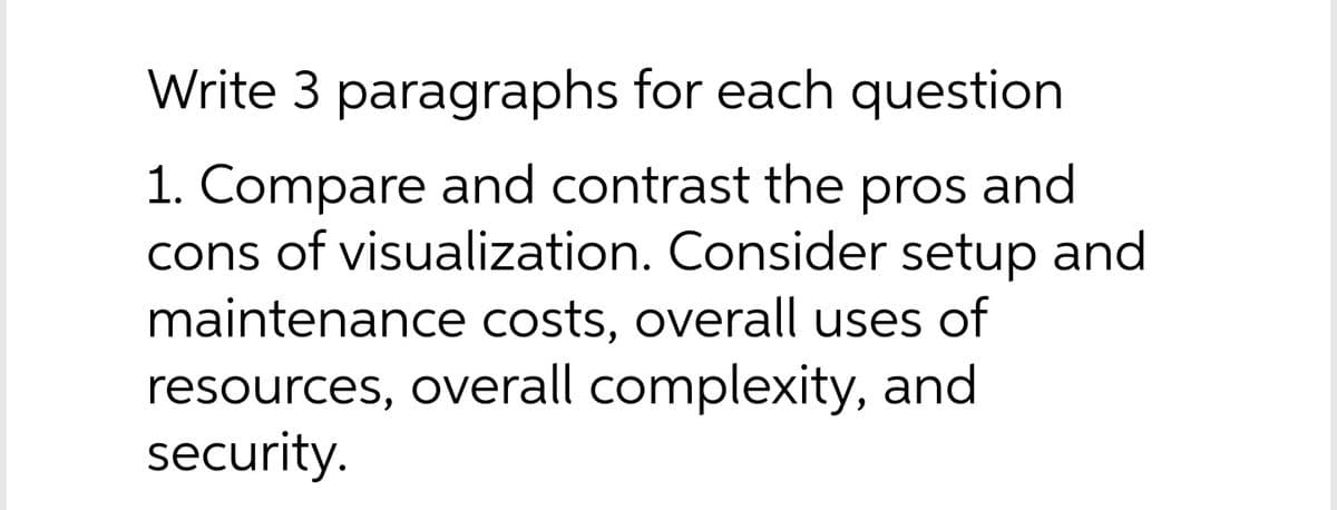 Write 3 paragraphs for each question
1. Compare and contrast the pros and
cons of visualization. Consider setup and
maintenance costs, overall uses of
resources, overall complexity, and
security.
