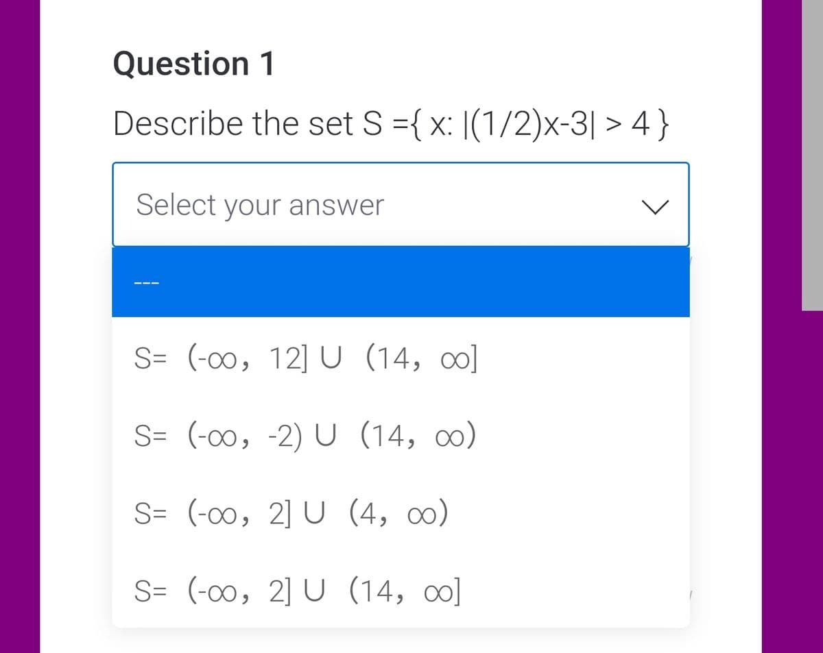 Question 1
Describe the set S ={ x: |(1/2)x-3| > 4 }
Select your answer
S= (-00, 12] U (14, co]
S= (-00, -2) U (14, o)
S= (-00, 2] U (4, ∞)
S= (-00, 2] U (14, o]
