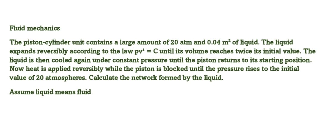 Fluid mechanics
The piston-cylinder unit contains a large amount of 20 atm and 0.04 m² of liquid. The liquid
expands reversibly according to the law pv' = Cuntil its volume reaches twice its initial value. The
liquid is then cooled again under constant pressure until the piston returns to its starting position.
Now heat is applied reversibly while the piston is blocked until the pressure rises to the initial
value of 20 atmospheres. Calculate the network formed by the liquid.
Assume liquid means fluid
