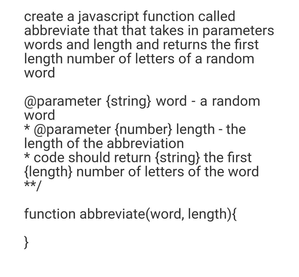 create a javascript function called
abbreviate that that takes in parameters
words and length and returns the first
length number of letters of a random
word
@parameter {string} word - a random
word
* @parameter {number} length - the
length of the abbreviation
* code should return {string} the first
{length} number of letters of the word
**/
function abbreviate(word, length){
}
