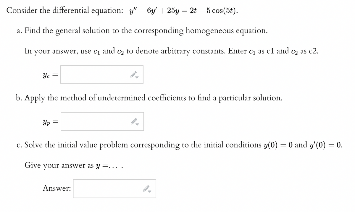 Consider the differential equation: y" - 6y + 25y = 2t 5 cos(5t).
a. Find the general solution to the corresponding homogeneous equation.
In your answer, use c₁ and c₂ to denote arbitrary constants. Enter c₁ as c1 and c₂ as c2.
Yc
-
Ур
b. Apply the method of undetermined coefficients to find a particular solution.
=
FI
Answer:
F
—
c. Solve the initial value problem corresponding to the initial conditions y(0) = 0 and y'(0) = 0.
Give your answer as y=...
-