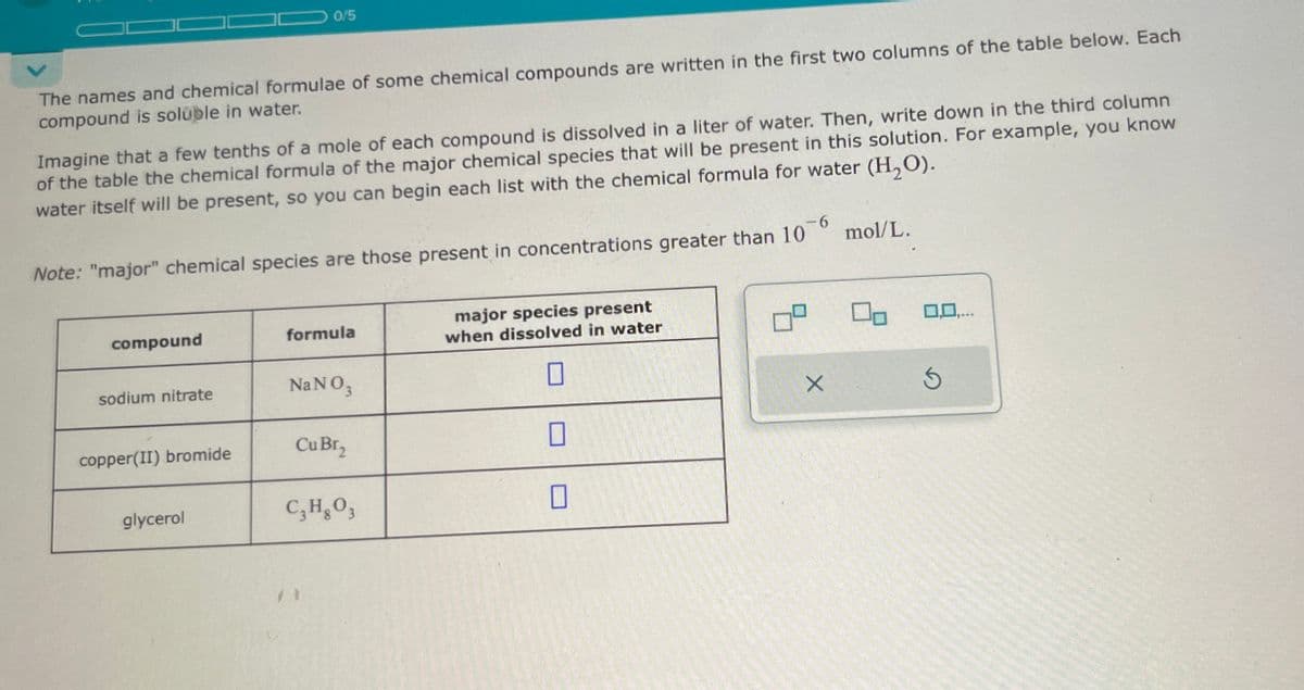 0/5
The names and chemical formulae of some chemical compounds are written in the first two columns of the table below. Each
compound is soluble in water.
Imagine that a few tenths of a mole of each compound is dissolved in a liter of water. Then, write down in the third column
of the table the chemical formula of the major chemical species that will be present in this solution. For example, you know
water itself will be present, so you can begin each list with the chemical formula for water (H2O).
Note: "major" chemical species are those present in concentrations greater than 10
mol/L.
compound
formula
major species present
when dissolved in water
sodium nitrate
NaNO3
×
copper(II) bromide
Cu Br₂
glycerol
C₁₂H₂O₁₂
0,0,...