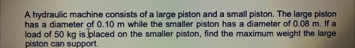 A hydraulic machine consists of a large piston and a small piston. The large piston
has a diameter of 0.10 m while the smaller piston has a diameter of 0.08 m. If a
load of 50 kg is placed on the smaller piston, find the maximum weight the large
piston can support.
