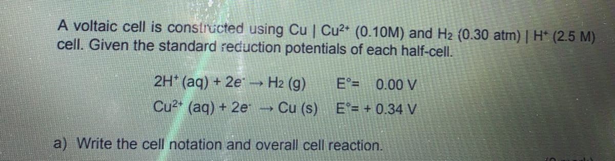 A voltaic cell is constructed using Cu | Cu2+ (0.10M) and H2 (0.30 atm) | H* (2.5 M)
cell. Given the standard reduction potentials of each half-cell.
2H* (aq) + 2e → H2 (g)
E°= 0.00 V
Cu2* (aq) + 2e → Cu (s) E'= + 0.34 V
a) Write the cell notation and overall cell reaction.
