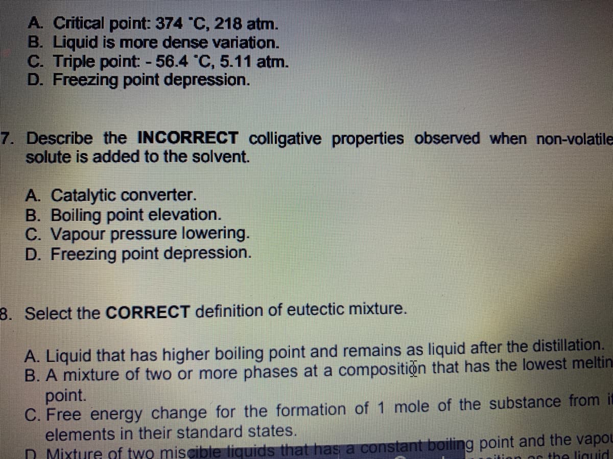 A. Critical point: 374 C, 218 atm.
B. Liquid is more dense variation.
C. Triple point: - 56.4 C, 5.11 atm.
D. Freezing point depression.
7. Describe the INCORRECT colligative properties observed when non-volatile
solute is added to the solvent.
A. Catalytic converter.
B. Boiling point elevation.
C. Vapour pressure lowering.
D. Freezing point depression.
8. Select the CORRECT definition of eutectic mixture.
A. Liquid that has higher boiling point and remains as liquid after the distillation.
B. A mixture of two or more phases at a composition that has the lowest meltin
point.
C. Free energy change for the formation of 1 mole of the substance from it
elements in their standard states.
D Mixture of two miscible liguids that has a constant boiling point and the vapou
Os the liguid
