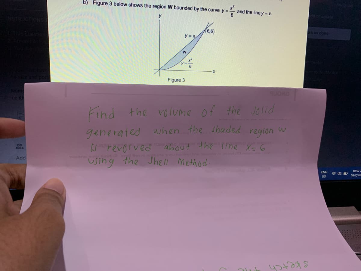 b) Figure 3 below shows the region W bounded by the curve y =
and the line y = X.
y
dd or create
rk as done
y = X
x2
y=D-
6
ent to INMAINA
Figure 3
Name
Le Kh
Find the volume of the Jolid
when the Jhaded region u
generated
revorved about the line X=6
Using the She Method.
tim 2mln
ne wn heninh a t e
Add
10:57
ENG
令 D
US
16/2/20
