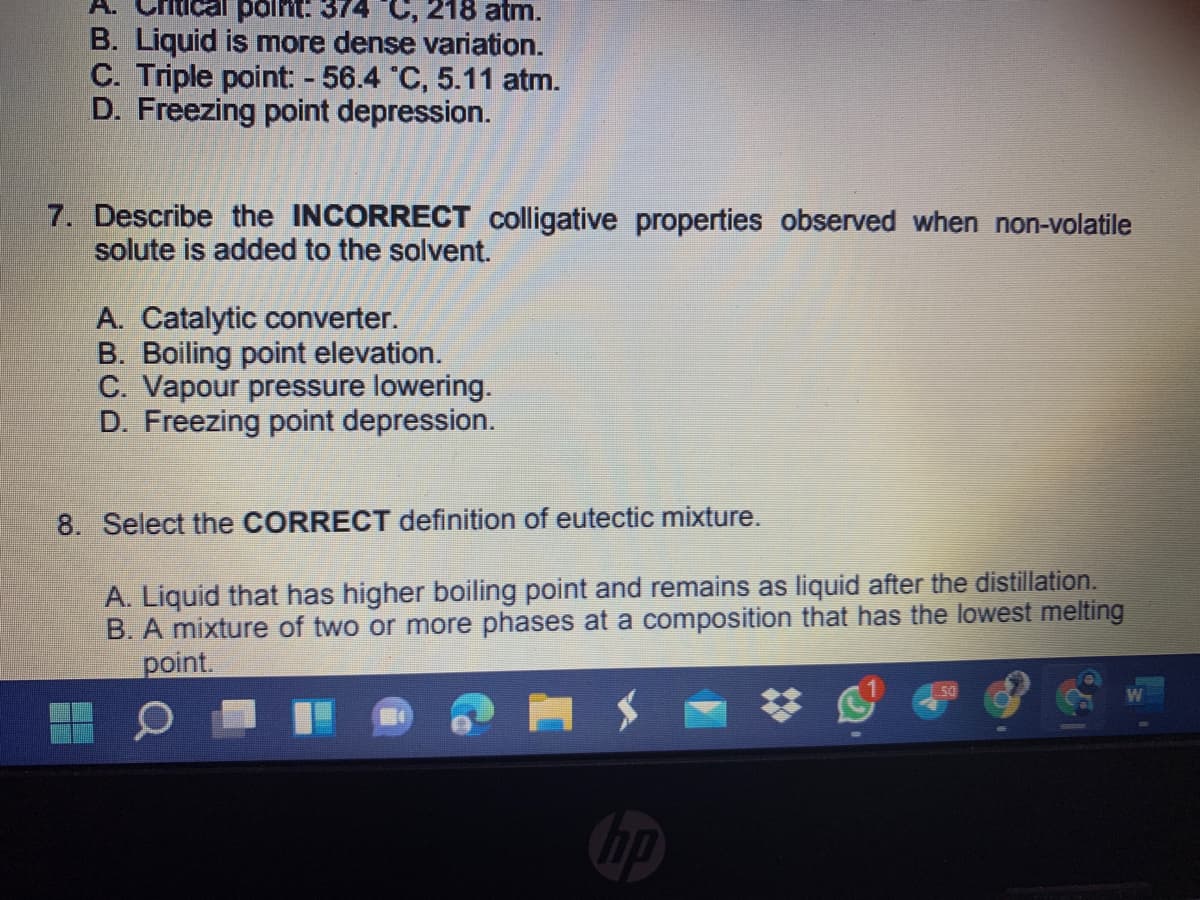 polnit: 374 C, 218 atm.
B. Liquid is more dense variation.
C. Triple point - 56.4 C, 5.11 atm.
D. Freezing point depression.
7. Describe the INCORRECT colligative properties observed when non-volatile
solute is added to the solvent.
A. Catalytic converter.
B. Boiling point elevation.
C. Vapour pressure lowering.
D. Freezing point depression.
8. Select the CORRECT definition of eutectic mixture.
A. Liquid that has higher boiling point and remains as liquid after the distillation.
B.
mixture of two or more phases at a composition that has the lowest melting
point.
50
bp
