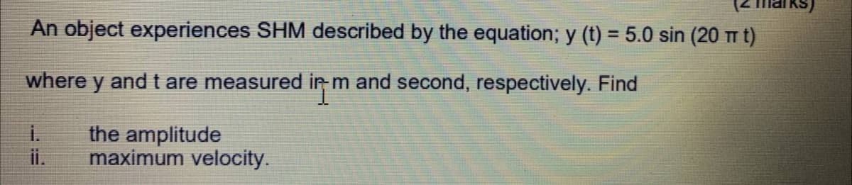 An object experiences SHM described by the equation; y (t) = 5.0 sin (20 m t)
where y and t are measured in m and second, respectively. Find
i.
the amplitude
i.
maximum velocity.
