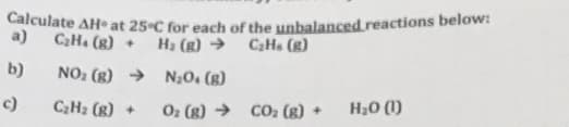 Calculate AH at 25 C for each of the unbalanced.reactions below:
a)
C2H. (g) +
CHa (g)
H2 (g) →
b)
NO2 (g) → N;0. (g)
Н,о ()
c)
C2H2 (g) +
O2 (8) → CO2 (g) +
