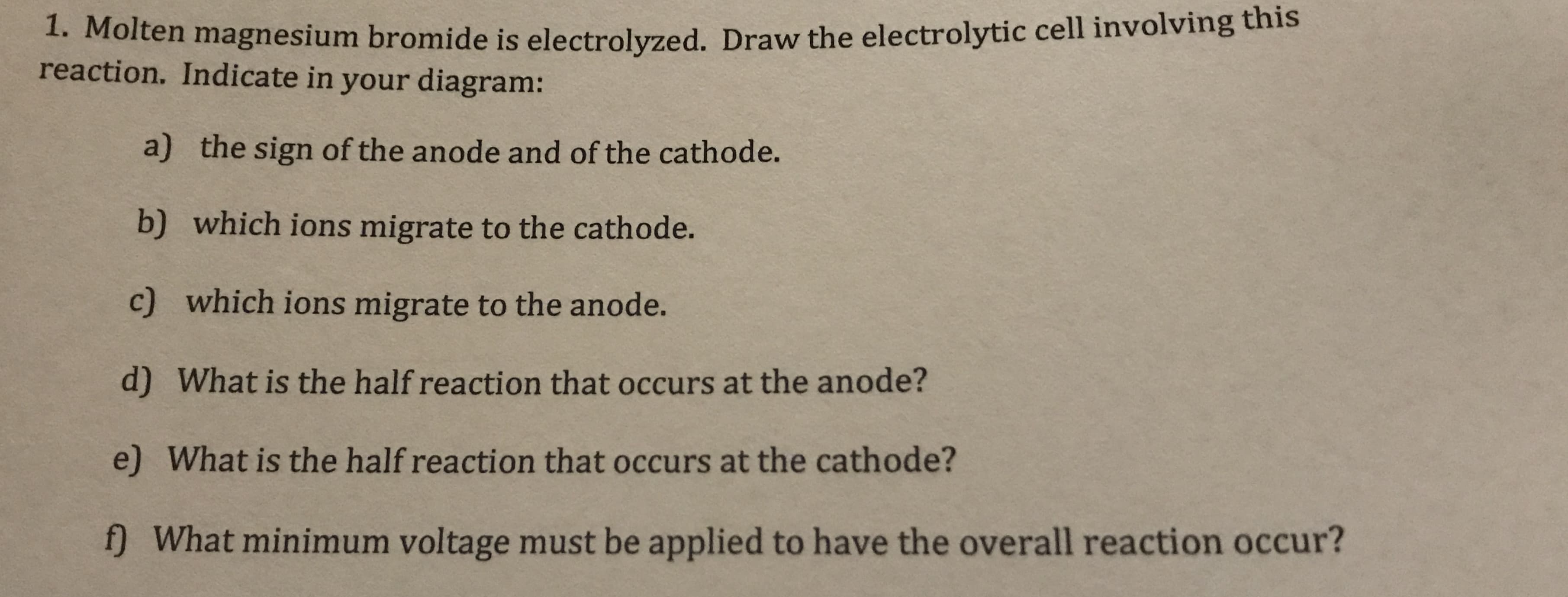 1. Molten magnesium bromide is electrolyzed. Draw the electrolytic cell involving this
reaction. Indicate in your diagram:
a) the sign of the anode and of the cathode.
b) which ions migrate to the cathode.
c) which ions migrate to the anode.
d) What is the half reaction that occurs at the anode?
e) What is the half reaction that occurs at the cathode?
f) What minimum voltage must be applied to have the overall reaction occur?
