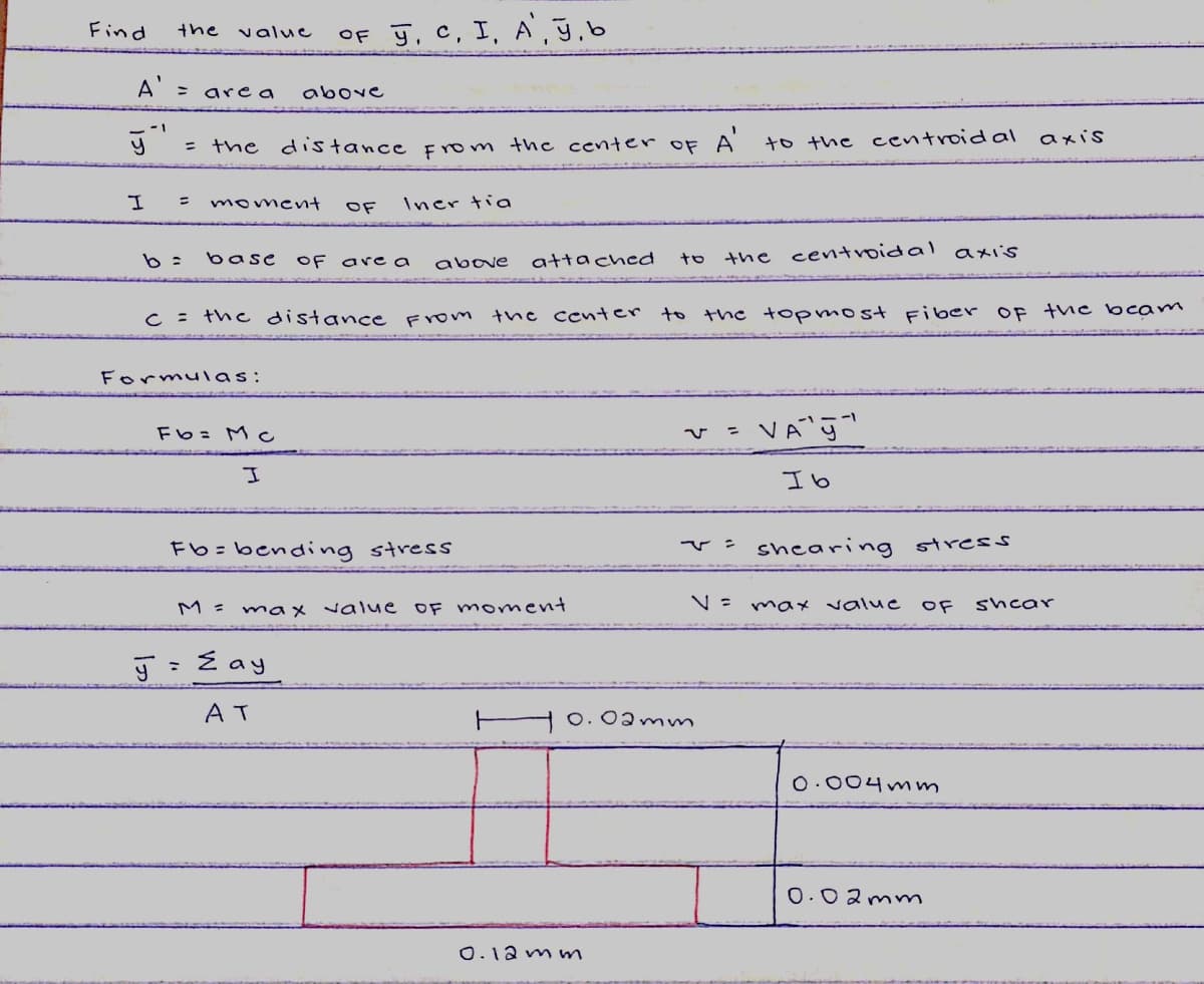 Find
OF ģ, C, I, A', ğ,b
the
value
A' = area
above
axis
= the distance fom the center of A to the centroidal
moment
OF
Iner tia
b =
the centroidal axiis
base
OF
are a
above
attached
tロ
C = the distance From tne center to the topmost Fiber OF the bcam
Formulas:
Fb= Mc
Ib
Fb=bending stress
v: shearing stress
M = max value
OF moment
N= ma* value
OF
shear
: E ay
AT
O.0amm
O.004mm
0.02mnm
0.12 m m
