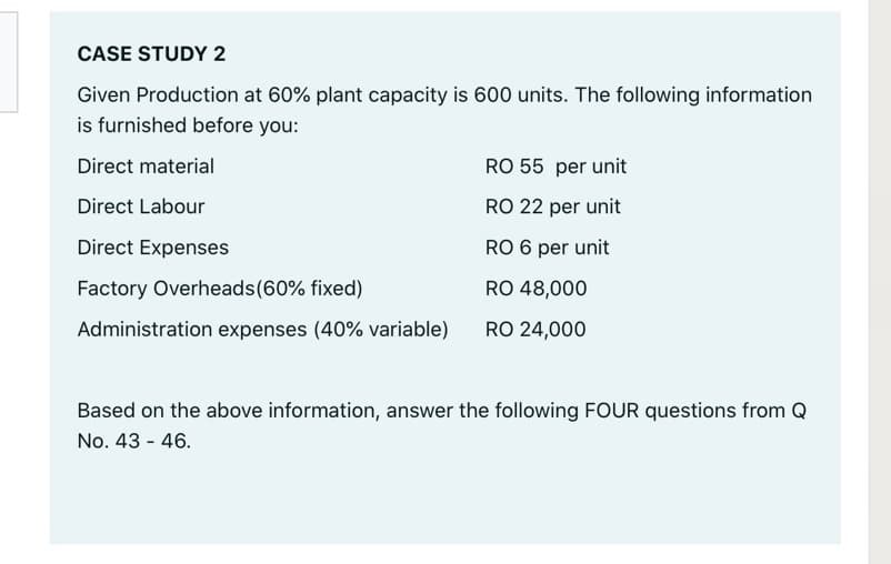 CASE STUDY 2
Given Production at 60% plant capacity is 600 units. The following information
is furnished before you:
Direct material
RO 55 per unit
Direct Labour
RO 22 per unit
Direct Expenses
RO 6 per unit
Factory Overheads(60% fixed)
RO 48,000
Administration expenses (40% variable)
RO 24,000
Based on the above information, answer the following FOUR questions from Q
No. 43 - 46.
