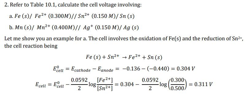 2. Refer to Table 10.1, calculate the cell voltage involving:
a. Fe (s)/ Fe²+ (0.300M)// Sn²+ (0.150 M)/ Sn (s)
b. Mn (s)/ Mn²+ (0.400M)// Ag+ (0.150 M)/ Ag (s)
Let me show you an example for a. The cell involves the oxidation of Fe(s) and the reduction of Sn²+,
the cell reaction being
Ecell Ecathode
Ecell = Eº
cell
Fe (s) + Sn²+ → Fe²+ + Sn (s)
Eanode
[Fe²+]
[Sn²+]
=
0.0592
2
-log-
= -0.136-(-0.440) = 0.304 V
= 0.304 -
0.0592 /0.300
2
0.500,
-log
= 0.311 V