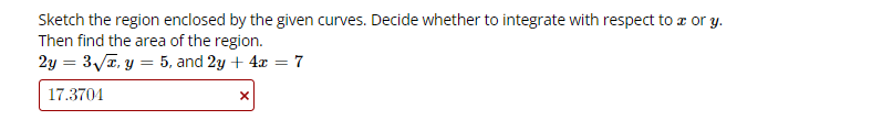 Sketch the region enclosed by the given curves. Decide whether to integrate with respect to a or y.
Then find the area of the region.
2y = 3/T, y = 5, and 2y + 4x = 7
%3D
17.3704
