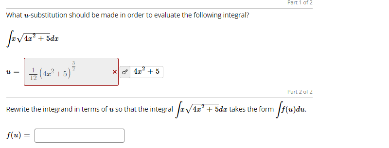 Part 1 of 2
What u-substitution should be made in order to evaluate the following integral?
zV4z? + 5dz
금 (La2 +5)"
x 4x? + 5
u =
Part 2 of 2
Rewrite the integrand in terms of u so that the integral /4x
+ 5dæ takes the form
f(u) =
